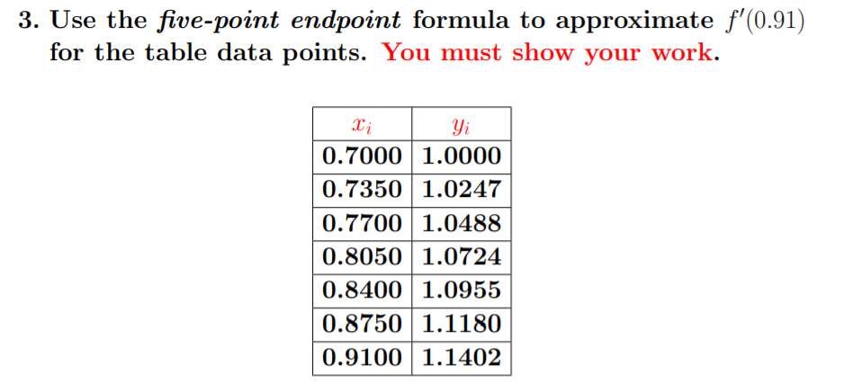 3. Use the five-point endpoint formula to approximate f'(0.91)
for the table data points. You must show your work.
Xi
Yi
0.7000 1.0000
0.7350 1.0247
0.7700 1.0488
0.8050 1.0724
0.8400 1.0955
0.8750 1.1180
0.9100| 1.1402
