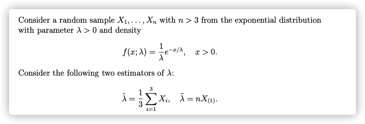Consider a random sample X1,..., X, with n > 3 from the exponential distribution
with parameter 1 > 0 and density
f(x; A) = e-=/A,
x > 0.
Consider the following two estimators of A:
3
EXi, Ã =nX(1).
i=1
