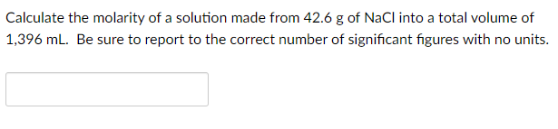 Calculate the molarity of a solution made from 42.6 g of NaCl into a total volume of
1,396 mL. Be sure to report to the correct number of significant figures with no units.
