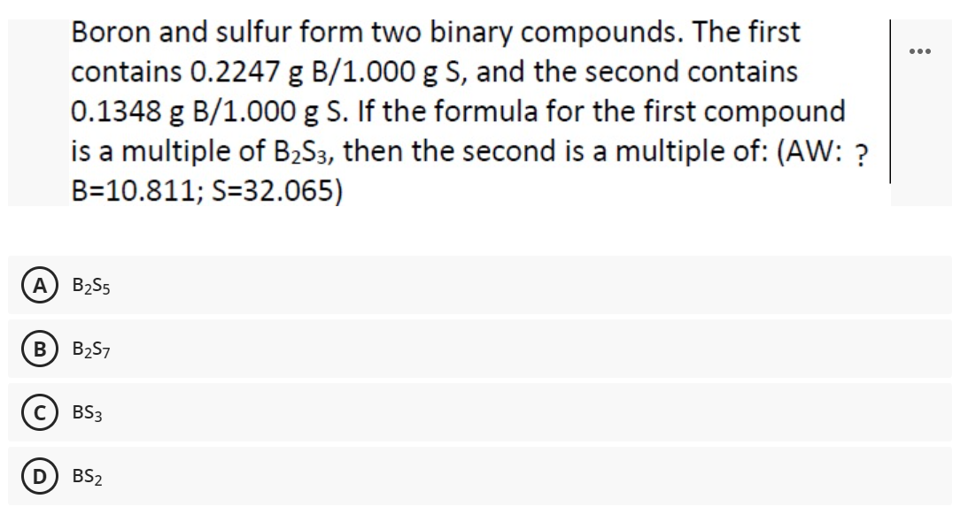 Boron and sulfur form two binary compounds. The first
contains 0.2247 g B/1.000 g S, and the second contains
0.1348 g B/1.000 g S. If the formula for the first compound
is a multiple of B2S3, then the second is a multiple of: (AW: ?
...
B=10.811; S=32.065)
A
B2S5
B257
(c) BS3
BS2
