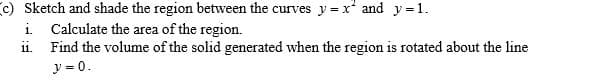 c) Sketch and shade the region between the curves y = x and y =1.
i. Calculate the area of the region.
ii. Find the volume of the solid generated when the region is rotated about the line
y = 0.
