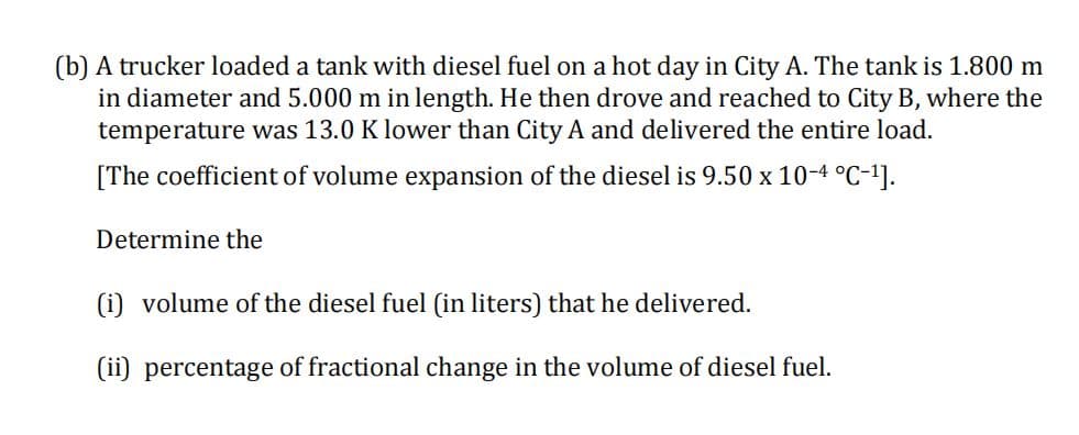 (b) A trucker loaded a tank with diesel fuel on a hot day in City A. The tank is 1.800 m
in diameter and 5.000 m in length. He then drove and reached to City B, where the
temperature was 13.0 K lower than City A and delivered the entire load.
[The coefficient of volume expansion of the diesel is 9.50 x 10-4 °C-1].
Determine the
(i) volume of the diesel fuel (in liters) that he delivered.
(ii) percentage of fractional change in the volume of diesel fuel.
