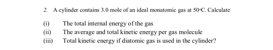 2. A cylinder contains 3.0 mole of an ideal monatomic gas at 50°C. Calculate
(i)
The total internal energy of the gas
(ii)
The average and total kinetic energy per gas molecule
Total kinetic energy if diatomic gas is used in the cylinder?
(iii)
