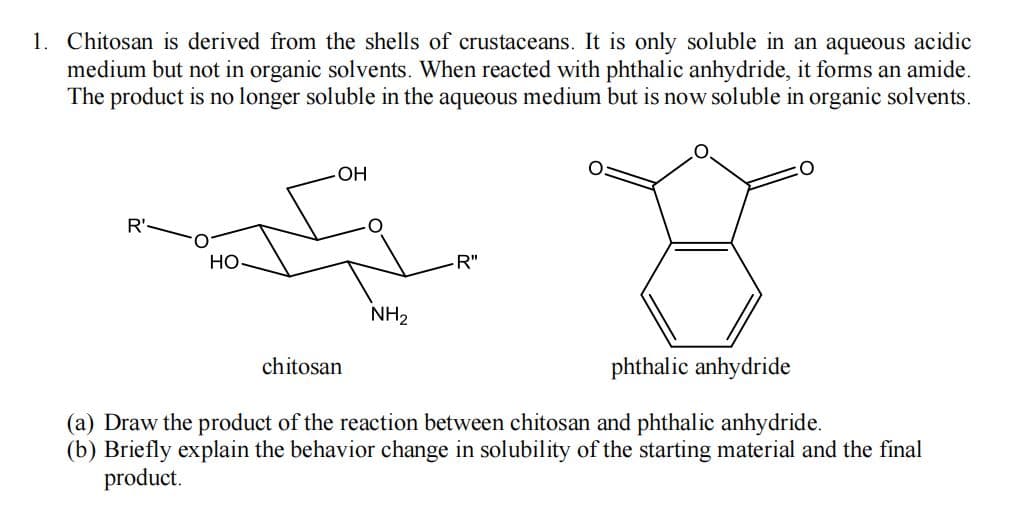 1. Chitosan is derived from the shells of crustaceans. It is only soluble in an aqueous acidic
medium but not in organic solvents. When reacted with phthalic anhydride, it forms an amide.
The product is no longer soluble in the aqueous medium but is now soluble in organic solvents.
OH
R'-
HO
R"
NH2
chitosan
phthalic anhydride
(a) Draw the product of the reaction between chitosan and phthalic anhydride.
(b) Briefly explain the behavior change in solubility of the starting material and the final
product.
