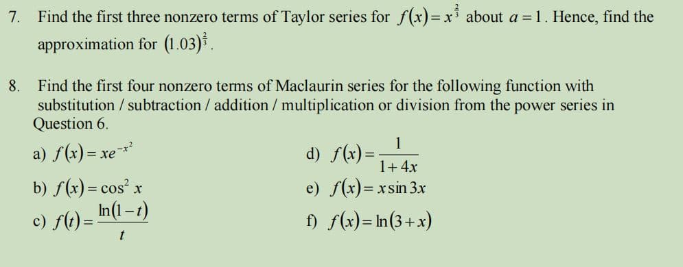 7.
Find the first three nonzero terms of Taylor series for f(x)=xi about a = 1. Hence, find the
approximation for (1.03).
8.
Find the first four nonzero terms of Maclaurin series for the following function with
substitution / subtraction / addition / multiplication or division from the power series in
Question 6.
1
a) f(x) = xe**
d) f(x) =-
1+ 4x
b) f(x)= cos' x
In(1-t)
e) f(x)= xsin 3x
c) f() =
f) f(x)= In(3+x)
t
