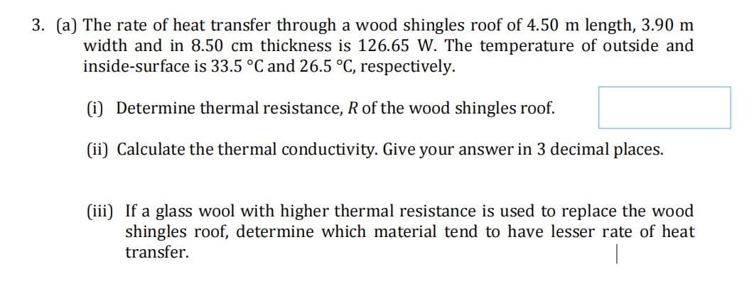3. (a) The rate of heat transfer through a wood shingles roof of 4.50 m length, 3.90 m
width and in 8.50 cm thickness is 126.65 W. The temperature of outside and
inside-surface is 33.5 °C and 26.5 °C, respectively.
(i) Determine thermal resistance, R of the wood shingles roof.
(ii) Calculate the thermal conductivity. Give your answer in 3 decimal places.
(iii) If a glass wool with higher thermal resistance is used to replace the wood
shingles roof, determine which material tend to have lesser rate of heat
transfer.
