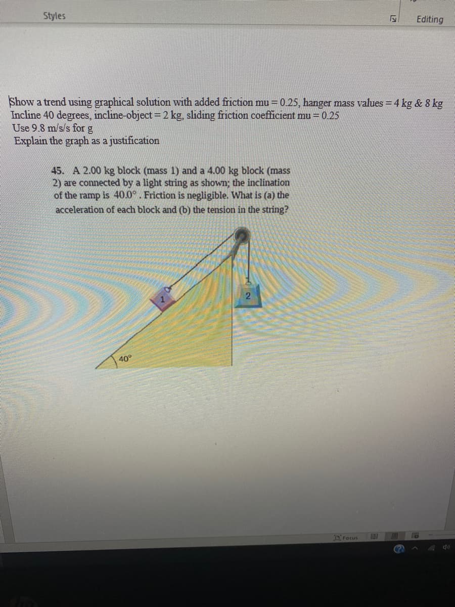 Styles
Editing
Show a trend using graphical solution with added friction mu = 0.25, hanger mass values = 4 kg & 8 kg
Incline 40 degrees, incline-object=2 kg, sliding friction coefficient mu=0.25
Use 9.8 m/s/s for g
Explain the graph as a justification
45. A 2.00 kg block (mass 1) and a 4.00 kg block (mass
2) are connected by a light string as shown; the inclination
of the ramp is 40.0°. Friction is negligible. What is (a) the
acceleration of each block and (b) the tension in the string?
2.
40°
D Focus

