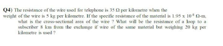 Q4) The resistance of the wire used for telephone is 35 92 per kilometre when the
weight of the wire is 5 kg per kilometre. If the specific resistance of the material is 1.95 x 10³ 92-m
what is the cross-sectional area of the wire? What will be the resistance of a loop to a
subscriber 8 km from the exchange if wire of the same material but weighing 20 kg per
kilometre is used ?