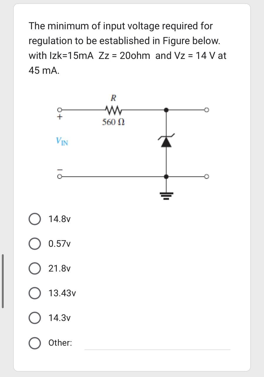 The minimum of input voltage required for
regulation to be established in Figure below.
with Izk=15mA Zz = 20ohm and Vz = 14 V at
45 mA.
+
VIN
ā
O 14.8V
0.57v
O 21.8v
O 13.43v
14.3v
O Other:
R
560 Ω