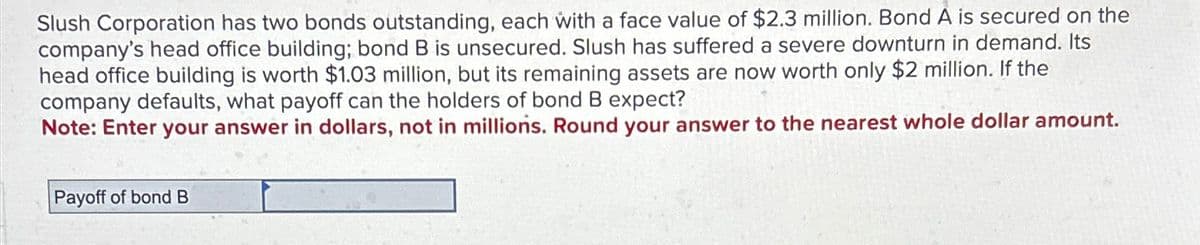 Slush Corporation has two bonds outstanding, each with a face value of $2.3 million. Bond A is secured on the
company's head office building; bond B is unsecured. Slush has suffered a severe downturn in demand. Its
head office building is worth $1.03 million, but its remaining assets are now worth only $2 million. If the
company defaults, what payoff can the holders of bond B expect?
Note: Enter your answer in dollars, not in millions. Round your answer to the nearest whole dollar amount.
Payoff of bond B