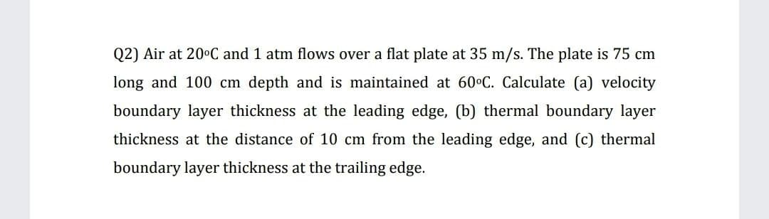 Q2) Air at 200C and 1 atm flows over a flat plate at 35 m/s. The plate is 75 cm
long and 100 cm depth and is maintained at 60°C. Calculate (a) velocity
boundary layer thickness at the leading edge, (b) thermal boundary layer
thickness at the distance of
cm from the leading edge, and (c) thermal
boundary layer thickness at the trailing edge.
