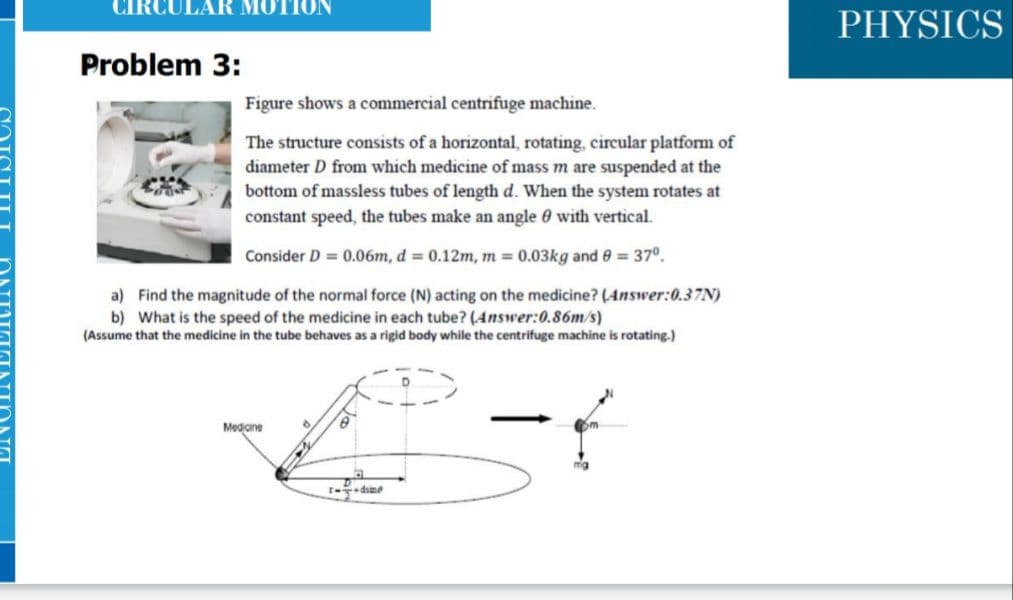 MOTION
PHYSICS
Problem 3:
Figure shows a commercial centrifuge machine.
The structure consists of a horizontal, rotating, circular platform of
diameter D from which medicine of mass m are suspended at the
bottom of massless tubes of length d. When the system rotates at
constant speed, the tubes make an angle 0 with vertical.
Consider D = 0.06m, d 0.12m, m 0.03kg and 0 = 37°.
a) Find the magnitude of the normal force (N) acting on the medicine? (Answer:0.37N)
b) What is the speed of the medicine in each tube? (Answer:0.86m/s)
(Assume that the medicine in the tube behaves as a rigid body while the centrifuge machine is rotating.)
Mediane
