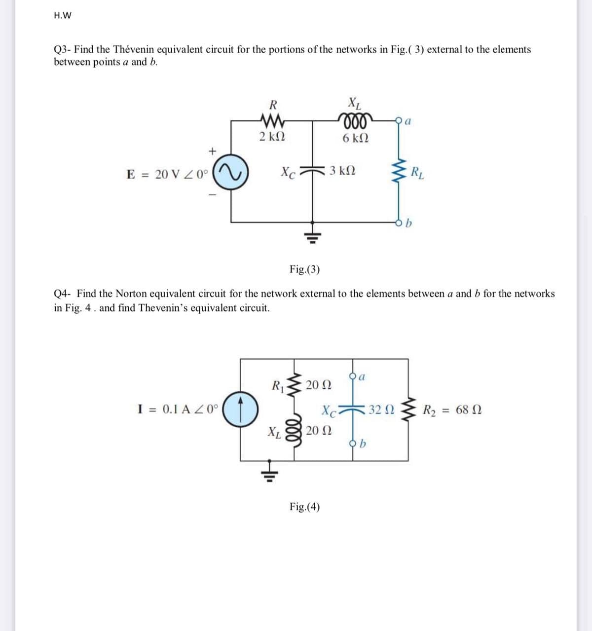 H.W
Q3- Find the Thévenin equivalent circuit for the portions of the networks in Fig.( 3) external to the elements
between points a and b.
R
XL
a
2 k2
6 k2
E = 20 V Z0°
Xc
3 k2
RL
Fig.(3)
Q4- Find the Norton equivalent circuit for the network external to the elements between a and b for the networks
in Fig. 4. and find Thevenin's equivalent circuit.
20 N
I = 0.1 A Z0°
Xc
32 0
R2 = 68 N
XL
20 2
b
Fig.(4)

