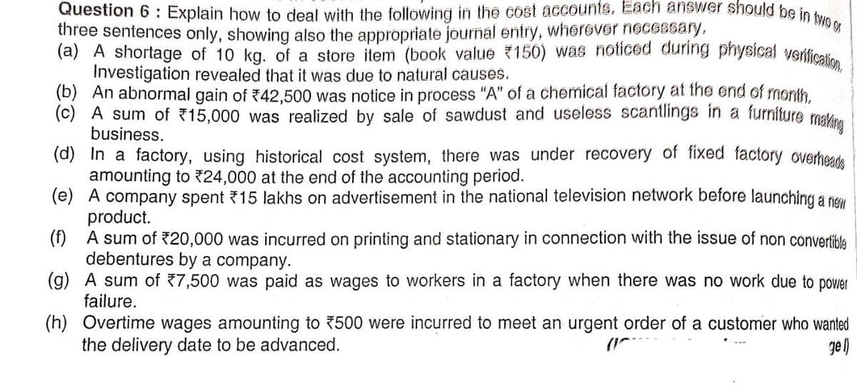 Question 6 : Explain how to deal with the following in the cost accounts. Each answer should be in two or
three sentences only, showing also the appropriate journal entry, wherever necessary,
(a) A shortage of 10 kg. of a store item (book value *150) was noticed during physical verification,
Investigation revealed that it was due to natural causes.
(b) An abnormal gain of ₹42,500 was notice in process "A" of a chemical factory at the end of month,
(c) A sum of 15,000 was realized by sale of sawdust and useless scantlings in a furniture making
business.
(d)
In a factory, using historical cost system, there was under recovery of fixed factory overheads
amounting to *24,000 at the end of the accounting period.
(e)
A company spent ₹15 lakhs on advertisement in the national television network before launching a new
product.
(f) A sum of ₹20,000 was incurred on printing and stationary in connection with the issue of non convertible
debentures by a company.
(g) A sum of 7,500 was paid as wages to workers in a factory when there was no work due to power
failure.
(h) Overtime wages amounting to ₹500 were incurred to meet an urgent order of a customer who wanted
the delivery date to be advanced.
gel)