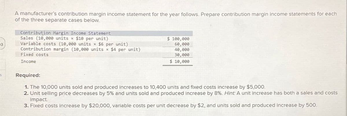 3
A manufacturer's contribution margin income statement for the year follows. Prepare contribution margin income statements for each
of the three separate cases below.
Contribution Margin Income Statement
Sales (10,000 units x $10 per unit)
Variable costs (10,000 units x $6 per unit)
Contribution margin (10,000 units x $4 per unit)
Fixed costs
Income
$ 100,000
60,000
40,000
30,000
$ 10,000
Required:
1. The 10,000 units sold and produced increases to 10,400 units and fixed costs increase by $5,000.
2. Unit selling price decreases by 5% and units sold and produced increase by 8%. Hint: A unit increase has both a sales and costs
impact.
3. Fixed costs increase by $20,000, variable costs per unit decrease by $2, and units sold and produced increase by 500.