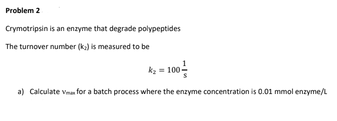 Problem 2
Crymotripsin is an enzyme that degrade polypeptides
The turnover number (k₂) is measured to be
k₂ = 100-
a) Calculate Vmax for a batch process where the enzyme concentration is 0.01 mmol enzyme/L