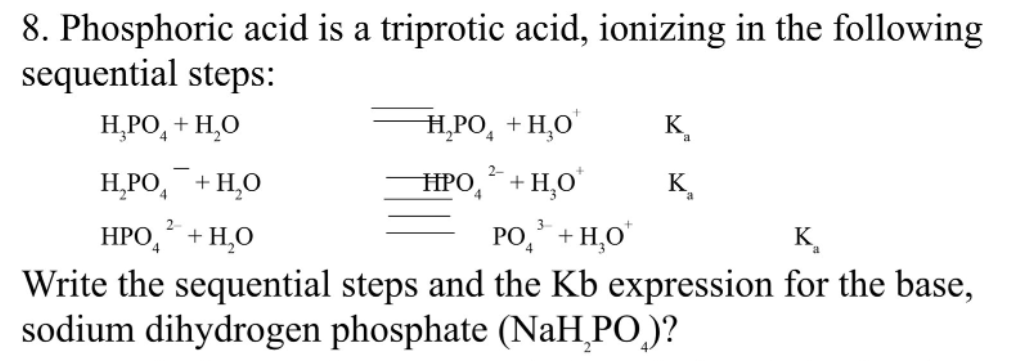 8. Phosphoric acid is a triprotic acid, ionizing in the following
sequential steps:
Н. РО, + Н,О
Н.РО, + НО
K.
2-
НРО, + Н.о
HPO,´+H,O"
K,
4
PO, + H,0'
НРО, + Н.О
Write the sequential steps and the Kb expression for the base,
sodium dihydrogen phosphate (NaH_PO,)?
K.
