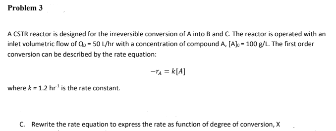 Problem 3
A CSTR reactor is designed for the irreversible conversion of A into B and C. The reactor is operated with an
inlet volumetric flow of Qo = 50 L/hr with a concentration of compound A, [A]o = 100 g/L. The first order
conversion can be described by the rate equation:
-TA = k[A]
where k = 1.2 hr* is the rate constant.
C. Rewrite the rate equation to express the rate as function of degree of conversion, X
