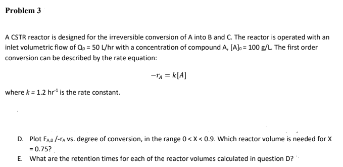 Problem 3
A CSTR reactor is designed for the irreversible conversion of A into B and C. The reactor is operated with an
inlet volumetric flow of Qo = 50 L/hr with a concentration of compound A, [A]o = 100 g/L. The first order
conversion can be described by the rate equation:
-TA = k[A]
where k = 1.2 hr* is the rate constant.
D. Plot Fa,0 /-ra vs. degree of conversion, in the range 0 <x < 0.9. Which reactor volume is needed for X
= 0.75?.
E. What are the retention times for each of the reactor volumes calculated in question D?
