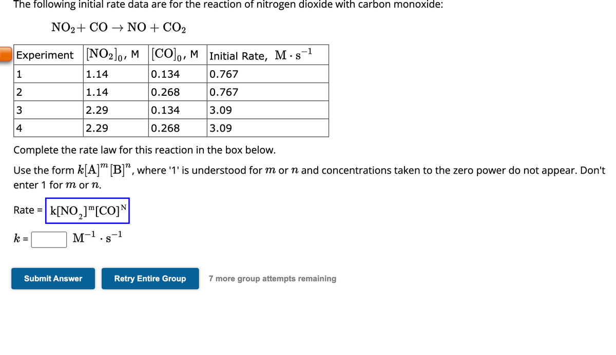 The following initial rate data are for the reaction of nitrogen dioxide with carbon monoxide:
NO₂ + CO → NO + CO₂
Experiment [NO₂]0, M
1.14
1.14
2.29
2.29
1
2
3
Complete the rate law for this reaction in the box below.
Use the form k[A]™ [B]", where '1' is understood for m or n and concentrations taken to the zero power do not appear. Don't
enter 1 for m or n.
Rate = k[NO,] m[CO] N
k =
M
Submit Answer
1
S
-1
[CO], M Initial Rate, M s
•
0.134
0.767
0.268
0.767
0.134
3.09
0.268
3.09
-1
Retry Entire Group
7 more group attempts remaining