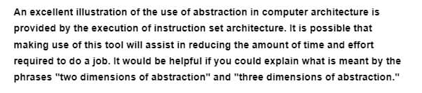 An excellent illustration of the use of abstraction in computer architecture is
provided by the execution of instruction set architecture. It is possible that
making use of this tool will assist in reducing the amount of time and effort
required to do a job. It would be helpful if you could explain what is meant by the
phrases "two dimensions of abstraction" and "three dimensions of abstraction."