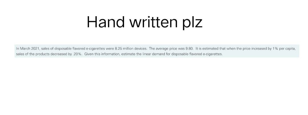 Hand written plz
In March 2021, sales of disposable flavored e-cigarettes were 8.25 million devices. The average price was 9.80. It is estimated that when the price increased by 1% per capita,
sales of the products decreased by 20%. Given this information, estimate the linear demand for disposable flavored e-cigarettes.