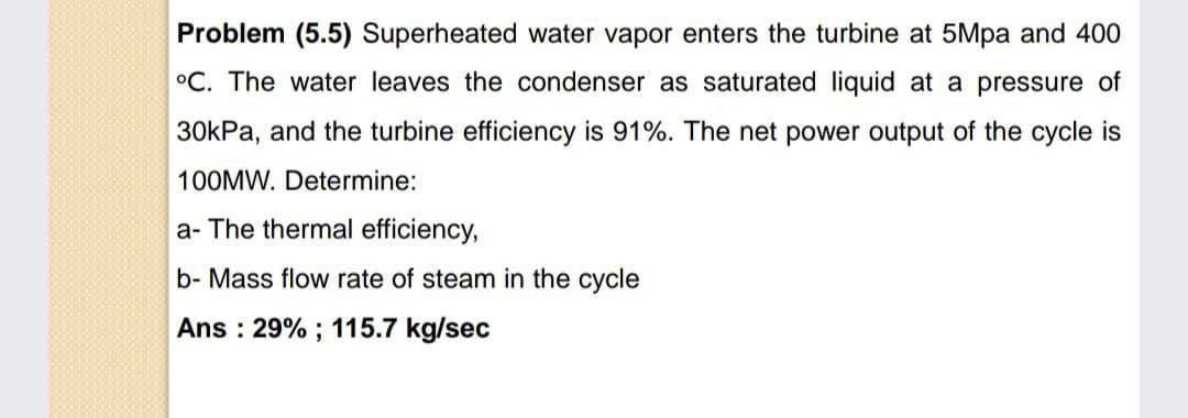 Problem (5.5) Superheated water vapor enters the turbine at 5Mpa and 400
°C. The water leaves the condenser as saturated liquid at a pressure of
30kPa, and the turbine efficiency is 91%. The net power output of the cycle is
100MW. Determine:
a- The thermal efficiency,
b- Mass flow rate of steam in the cycle
Ans : 29% ; 115.7 kg/sec
