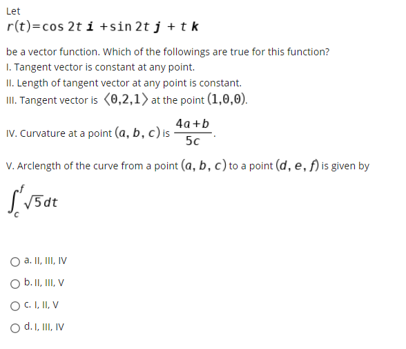 Let
r(t)=cos 2t i +sin 2t j + t k
be a vector function. Which of the followings are true for this function?
I. Tangent vector is constant at any point.
II. Length of tangent vector at any point is constant.
III. Tangent vector is (0,2,1> at the point (1,0,0).
4а+b
IV. Curvature at a point (a, b, c) is
5c
V. Arclength of the curve from a point (a, b, c) to a point (d, e, f) is given by
SV5dt
a. II, III, IV
O b. I, II, V
O C. I, II, V
O d. I, II, IV
