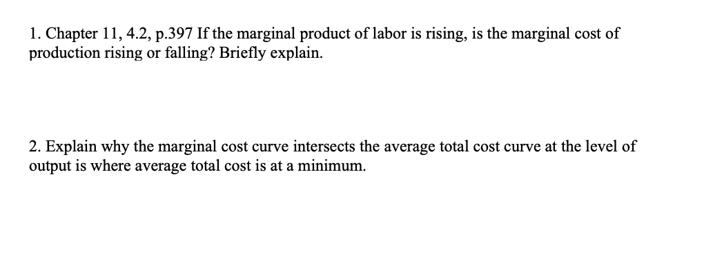 1. Chapter 11, 4.2, p.397 If the marginal product of labor is rising, is the marginal cost of
production rising or falling? Briefly explain.
2. Explain why the marginal cost curve intersects the average total cost curve at the level of
output is where average total cost is at a minimum.
