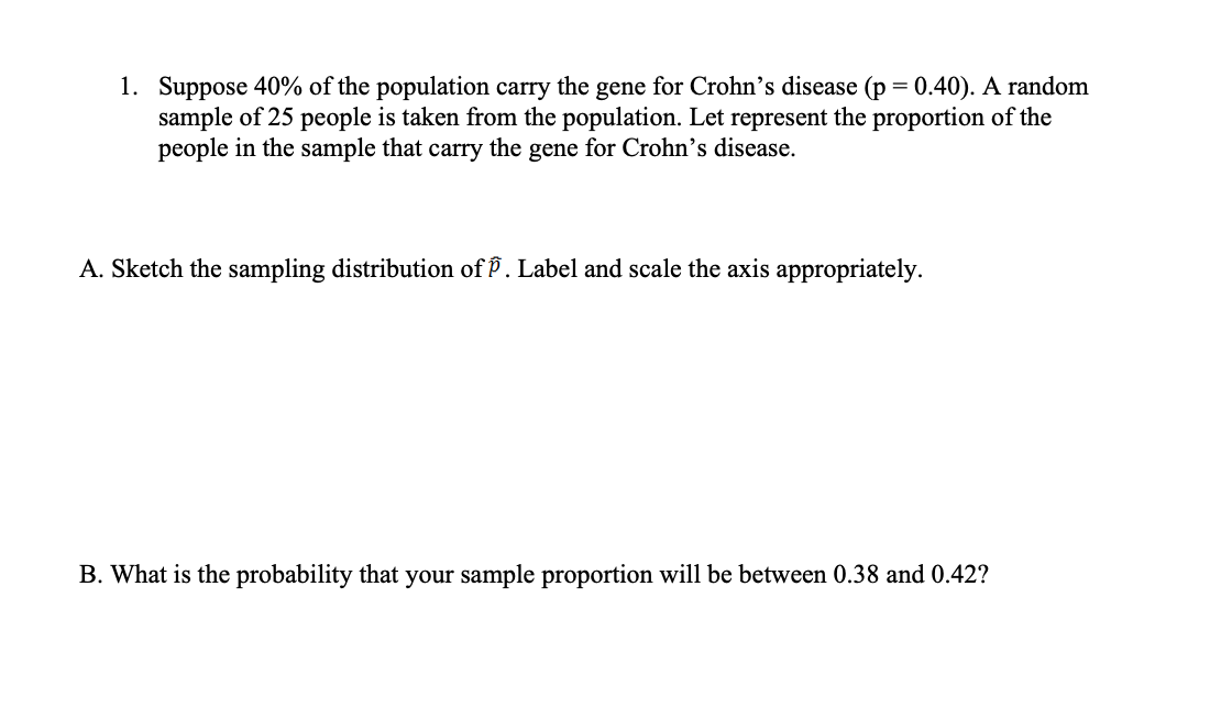 1. Suppose 40% of the population carry the gene for Crohn's disease (p = 0.40). A random
sample of 25 people is taken from the population. Let represent the proportion of the
people in the sample that carry the gene for Crohn's disease.
A. Sketch the sampling distribution of P. Label and scale the axis appropriately.
B. What is the probability that your sample proportion will be between 0.38 and 0.42?
