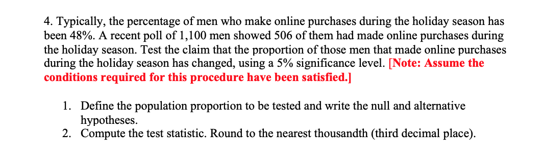 4. Typically, the percentage of men who make online purchases during the holiday season has
been 48%. A recent poll of 1,100 men showed 506 of them had made online purchases during
the holiday season. Test the claim that the proportion of those men that made online purchases
during the holiday season has changed, using a 5% significance level. [Note: Assume the
conditions required for this procedure have been satisfied.]
1. Define the population proportion to be tested and write the null and alternative
hypotheses.
2. Compute the test statistic. Round to the nearest thousandth (third decimal place).

