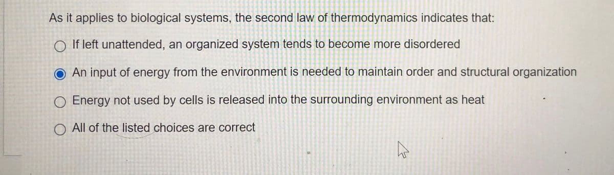 As it applies to biological systems, the second law of thermodynamics indicates that:
O If left unattended, an organized system tends to become more disordered
O An input of energy from the environment is needed to maintain order and structural organization
O Energy not used by cells is released into the surrounding environment as heat
O All of the listed choices are correct

