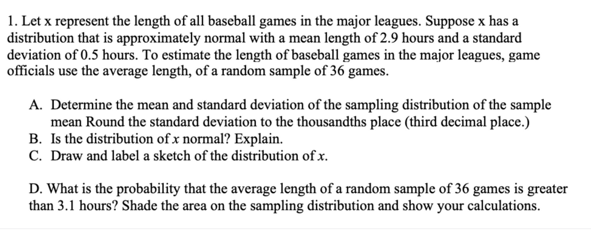1. Let x represent the length of all baseball games in the major leagues. Suppose x has a
distribution that is approximately normal with a mean length of 2.9 hours and a standard
deviation of 0.5 hours. To estimate the length of baseball games in the major leagues, game
officials use the average length, of a random sample of 36 games.
A. Determine the mean and standard deviation of the sampling distribution of the sample
mean Round the standard deviation to the thousandths place (third decimal place.)
B. Is the distribution of x normal? Explain.
C. Draw and label a sketch of the distribution of x.
D. What is the probability that the average length of a random sample of 36 games is greater
than 3.1 hours? Shade the area on the sampling distribution and show your calculations.

