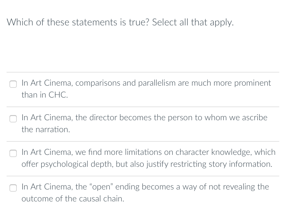 Which of these statements is true? Select all that apply.
In Art Cinema, comparisons and parallelism are much more prominent
than in CHC.
In Art Cinema, the director becomes the person to whom we ascribe
the narration.
In Art Cinema, we find more limitations on character knowledge, which
offer psychological depth, but also justify restricting story information.
In Art Cinema, the "open" ending becomes a way of not revealing the
outcome of the causal chain.