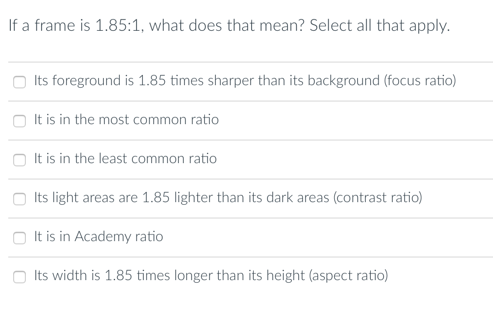If a frame is 1.85:1, what does that mean? Select all that apply.
Its foreground is 1.85 times sharper than its background (focus ratio)
It is in the most common ratio
It is in the least common ratio
Its light areas are 1.85 lighter than its dark areas (contrast ratio)
It is in Academy ratio
Its width is 1.85 times longer than its height (aspect ratio)