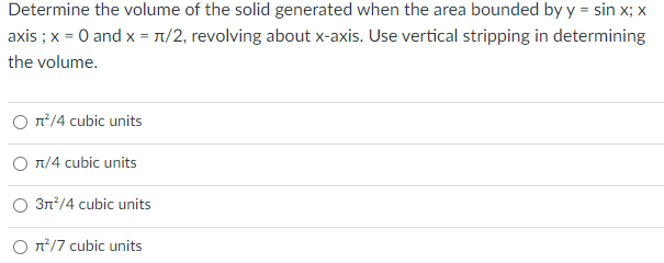 Determine the volume of the solid generated when the area bounded by y = sin x; x
axis ; x = 0 and x = T/2, revolving about x-axis. Use vertical stripping in determining
the volume.
O n/4 cubic units
O n/4 cubic units
3n/4 cubic units
O n/7 cubic units
