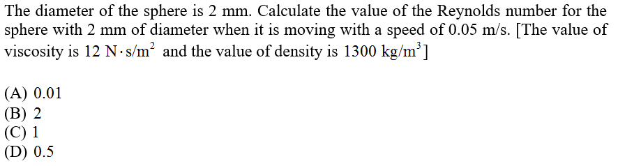 The diameter of the sphere is 2 mm. Calculate the value of the Reynolds number for the
sphere with 2 mm of diameter when it is moving with a speed of 0.05 m/s. [The value of
viscosity is 12 N s/m? and the value of density is 1300 kg/m³]
(А) 0.01
(В) 2
(С) 1
(D) 0.5
