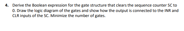 4. Derive the Boolean expression for the gate structure that clears the sequence counter SC to
0. Draw the logic diagram of the gates and show how the output is connected to the INR and
CLR inputs of the SC. Minimize the number of gates.
