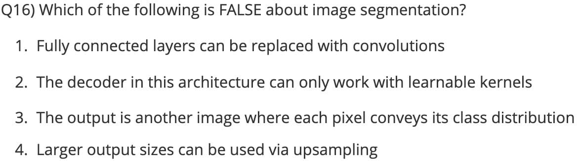 Q16) Which of the following is FALSE about image segmentation?
1. Fully connected layers can be replaced with convolutions
2. The decoder in this architecture can only work with learnable kernels
3. The output is another image where each pixel conveys its class distribution
4. Larger output sizes can be used via upsampling
