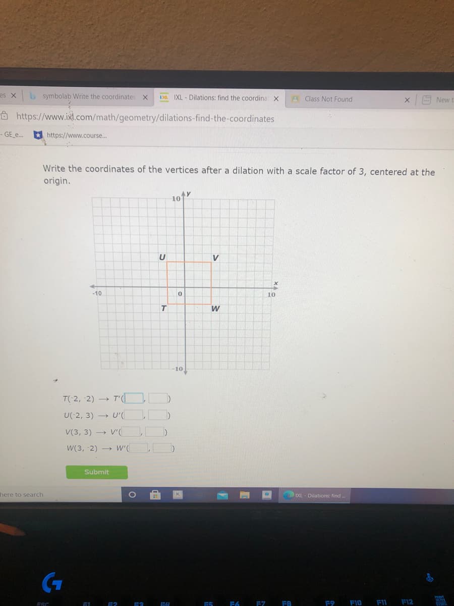 es X
symbolab Write the coordinates
150. IXL - Dilations: find the coordina X
A Class Not Found
New t
Ô https://www.ixl.com/math/geometry/dilations-find-the-coordinates
- GE_e.
* https://www.course...
Write the coordinates of the vertices after a dilation with a scale factor of 3, centered at the
origin.
AY
10
U
-10
10
T
W
10
T(-2, -2) → T'(
U(-2, 3) → U'(
V(3, 3) → V'(
W(3, -2) → W'(
Submit
here to search
K.
IXL- Dilations: find .
SON
F6 EZ FB
F9
F10
FIL F12

