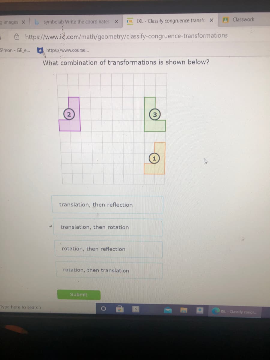 g images X b symbolab Write the coordinates X
DL IXL-Classify congruence transfo X
A Classwork
https://www.ixl.com/math/geometry/classify-congruence-transformations
Simon - GE_..
https://www.course..
What combination of transformations is shown below?
translation, then reflection
translation, then rotation
rotation, then reflection
rotation, then translation
Submit
Type here to search
IXL-Classify congr.
