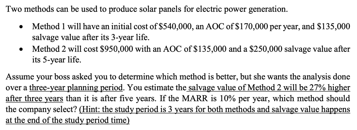 Two methods can be used to produce solar panels for electric power generation.
Method 1 will have an initial cost of $540,000, an AOC of $170,000 per year, and $135,000
salvage value after its 3-year life.
Method 2 will cost $950,000 with an AOC of $135,000 and a $250,000 salvage value after
its 5-year life.
Assume your boss asked you to determine which method is better, but she wants the analysis done
over a three-year planning period. You estimate the salvage value of Method 2 will be 27% higher
after three years than it is after five years. If the MARR is 10% per year, which method should
the company select? (Hint: the study period is 3 years for both methods and salvage value happens
at the end of the study period time)
