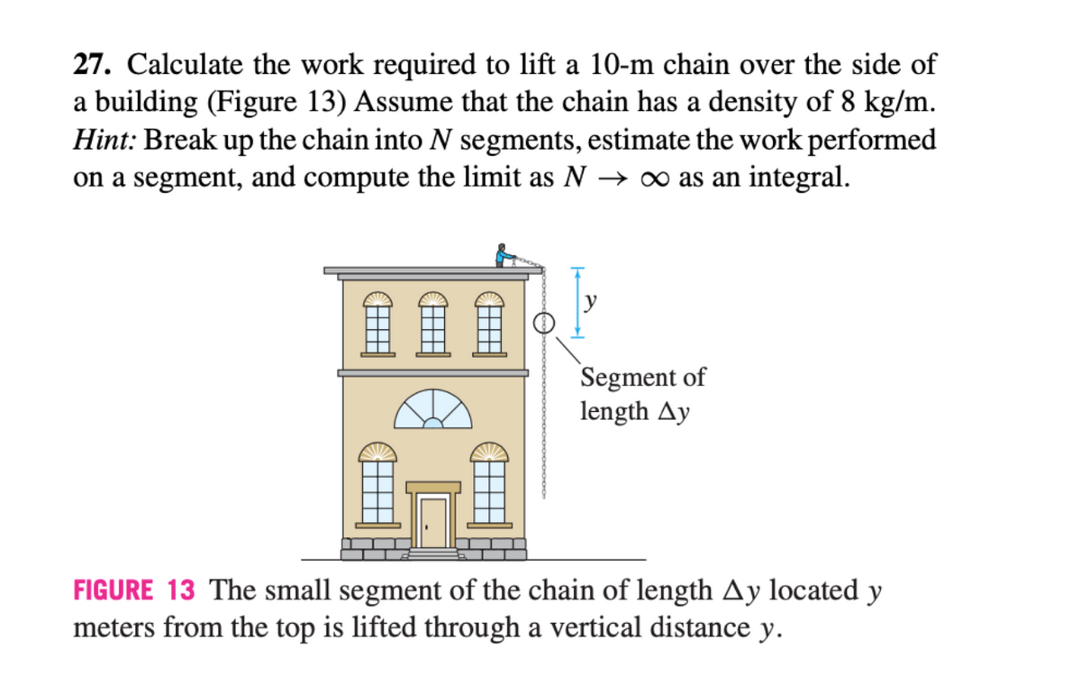27. Calculate the work required to lift a 10-m chain over the side of
a building (Figure 13) Assume that the chain has a density of 8 kg/m.
Hint: Break up the chain into N segments, estimate the work performed
on a segment, and compute the limit as N → ∞ as an integral.
Segment of
length Ay
FIGURE 13 The small segment of the chain of length Ay located y
meters from the top is lifted through a vertical distance y.