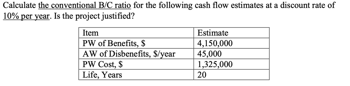 Calculate the conventional B/C ratio for the following cash flow estimates at a discount rate of
10% per year. Is the project justified?
Item
Estimate
PW of Benefits, $
AW of Disbenefits, $/year
PW Cost, $
Life, Years
4,150,000
45,000
1,325,000
20
