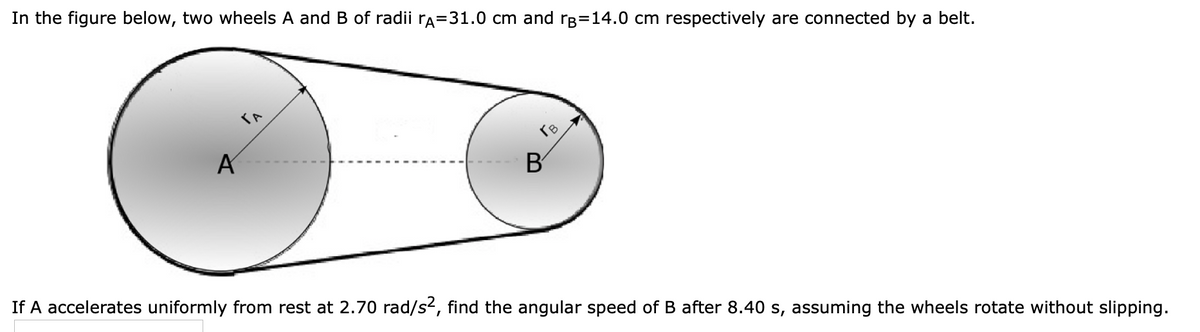 In the figure below, two wheels A and B of radii rÃ=31.0 cm and rp=14.0 cm respectively are connected by a belt.
A
B
If A accelerates uniformly from rest at 2.70 rad/s², find the angular speed of B after 8.40 s, assuming the wheels rotate without slipping.
To