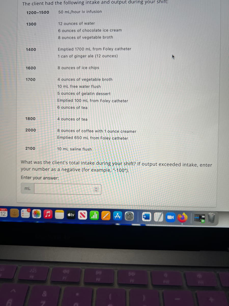 OCT
12
The client had the following intake and output during your shift:
1200-1500
50 mL/hour iv infusion
1300
1400
1600
1700
1800
2000
2100
mL
12 ounces of water.
6 ounces of chocolate ice cream
8 ounces of vegetable broth
F6
Emptied 1700 mL from Foley catheter
1 can of ginger ale (12 ounces)
8 ounces of ice chips.
4 ounces of vegetable broth
10 mL free water flush
5 ounces of gelatin dessert
Emptied 100 mL from Foley catheter
6 ounces of tea
4 ounces of tea
8 ounces of coffee with 1 ounce creamer
Emptied 650 mL from Foley catheter
What was the client's total intake during your shift? If output exceeded intake, enter
your number as a negative (for example, "-100").
Enter your answer:
10 mL saline flush
ty
î
ali ZAO
DII
F8
F9
F10