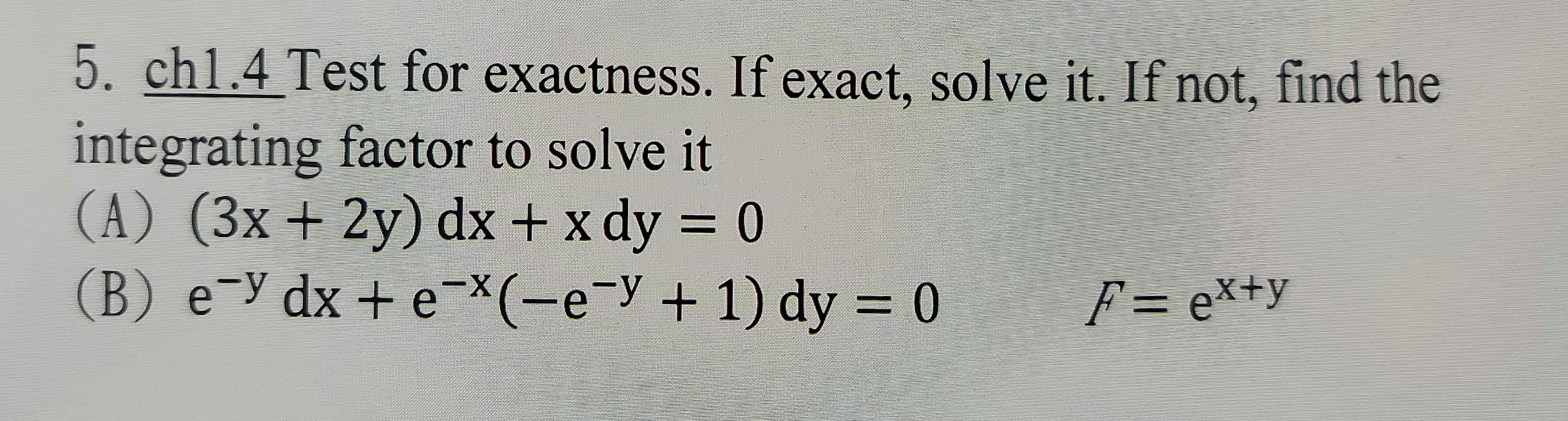 5. chl.4 Test for exactness. If exact, solve it. If not, find the
integrating factor to solve it
(A) (3x + 2y) dx + x dy = 0
(B) e-y dx + e-*(-e-y + 1) dy = 0
F = ex+y
