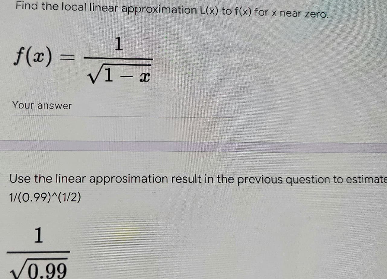 Find the local linear approximation L(x) to f(x) for x near zero.
1
f(x) =
V1 - a
Your answer
Use the linear approsimation result in the previous question to estimate
1/(0.99)^(1/2)
1
/0.99
