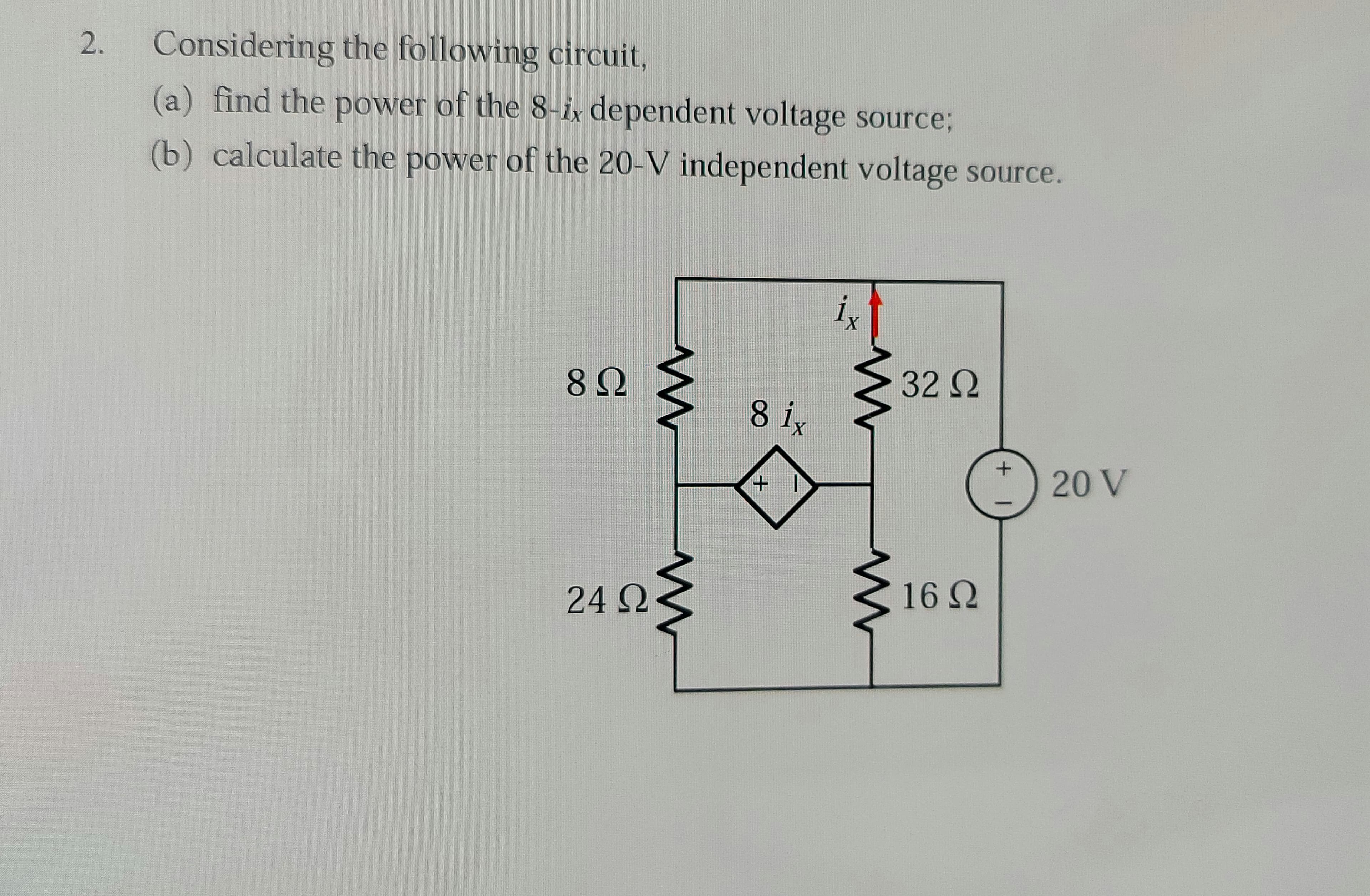 2.
Considering the following circuit,
(a) find the power of the 8-ix dependent voltage source3;
(b) calculate the power of the 20-V independent voltage source.
i,
82
32Q
8 ix
20 V
242
16Q
