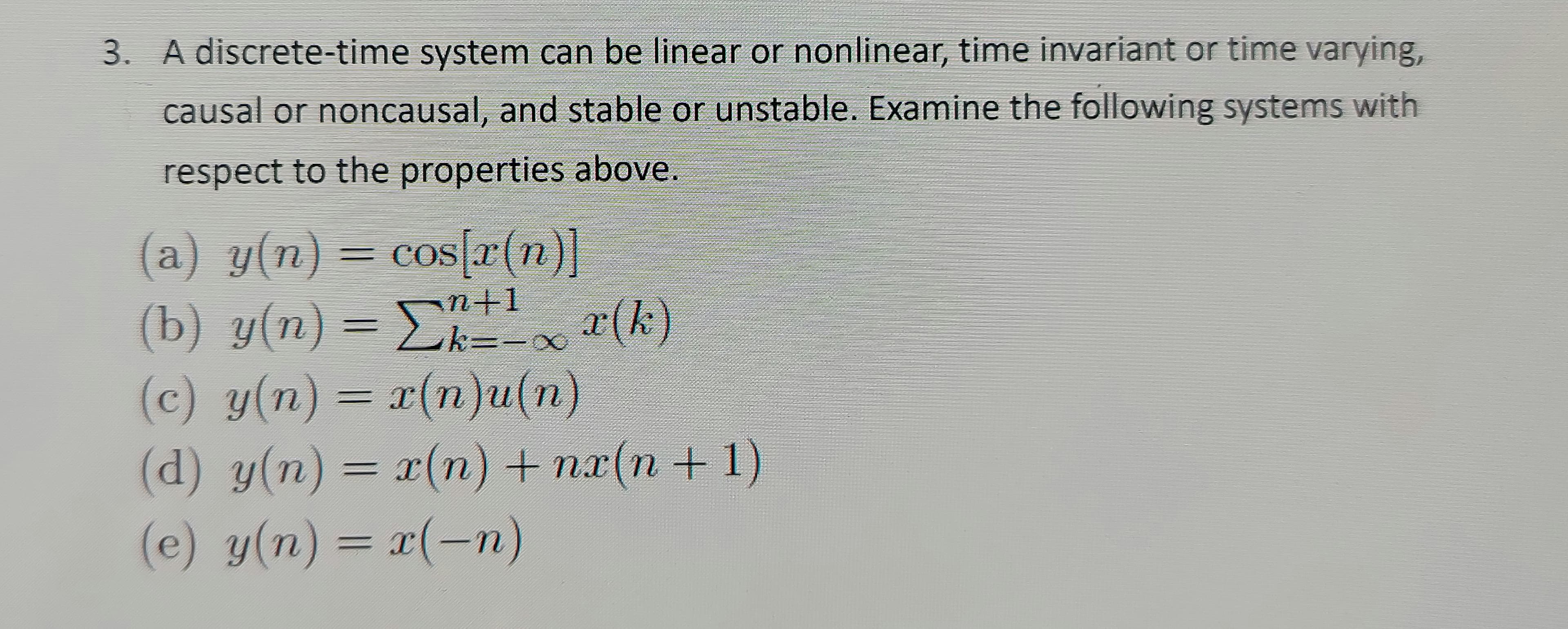 3. A discrete-time system can be linear or nonlinear, time invariant or time varying,
causal or noncausal, and stable or unstable. Examine the following systems with
respect to the properties above.
(a) y(n)= cos[r(n)]
(b) y(n) = E r(k)
(c) y(n) = r(n)u(n)
(d) y(n) = x(n) + nx(n +1)
(e) y(n) = x(-n)
COS
cos r(n)
k=D-
